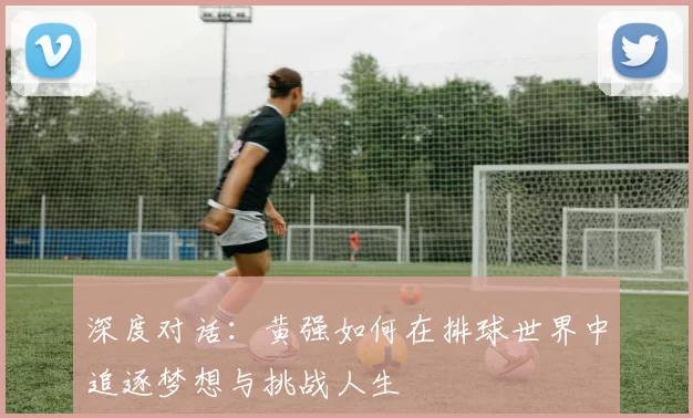 深度对话：黄强如何在排球世界中追逐梦想与挑战人生