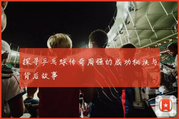 探寻乒乓球传奇周强的成功秘诀与背后故事