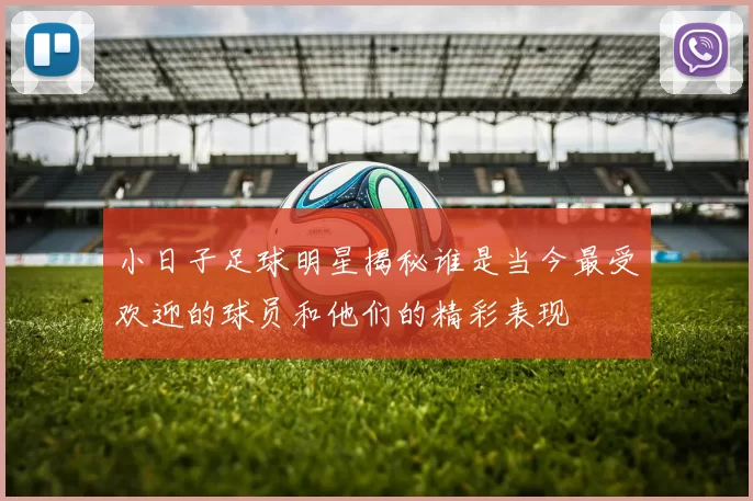 小日子足球明星揭秘谁是当今最受欢迎的球员和他们的精彩表现