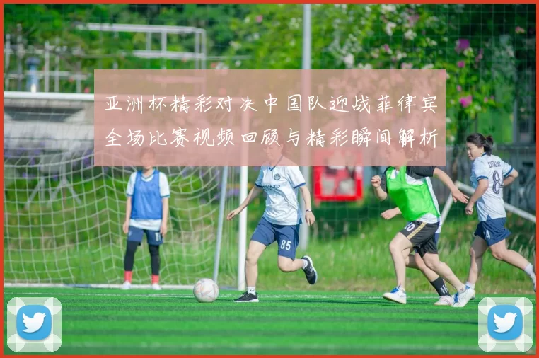 亚洲杯精彩对决中国队迎战菲律宾全场比赛视频回顾与精彩瞬间解析