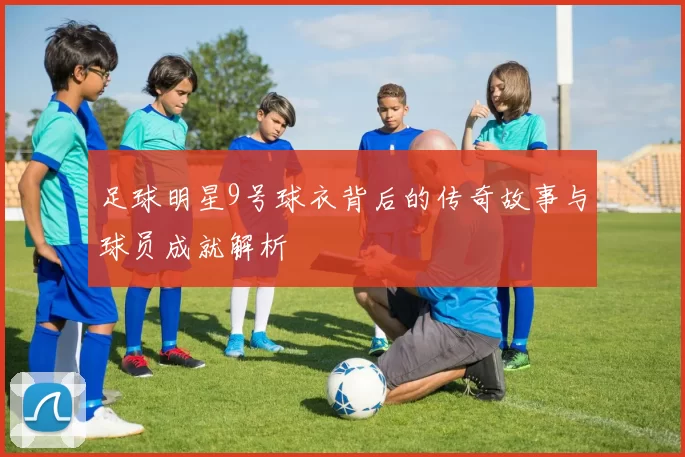 足球明星9号球衣背后的传奇故事与球员成就解析