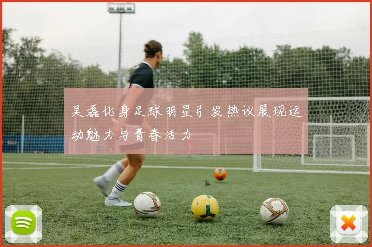 吴磊化身足球明星引发热议展现运动魅力与青春活力