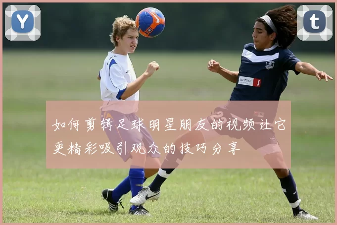 如何剪辑足球明星朋友的视频让它更精彩吸引观众的技巧分享