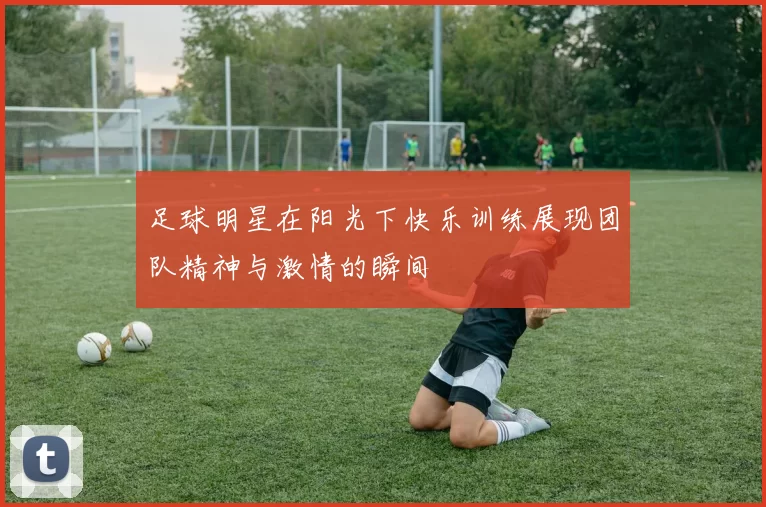 足球明星在阳光下快乐训练展现团队精神与激情的瞬间