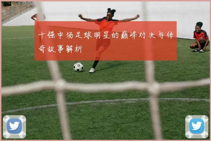 十强中场足球明星的巅峰对决与传奇故事解析