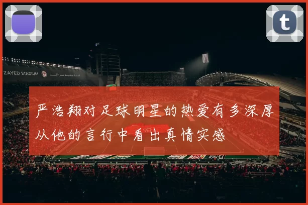 严浩翔对足球明星的热爱有多深厚从他的言行中看出真情实感
