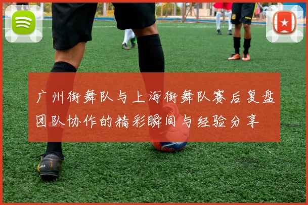 广州街舞队与上海街舞队赛后复盘团队协作的精彩瞬间与经验分享