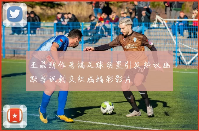 王晶新作恶搞足球明星引发热议幽默与讽刺交织成精彩影片