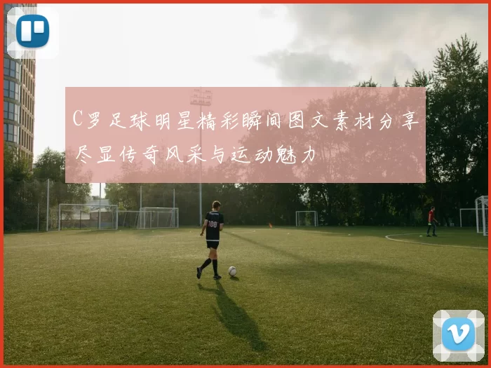 C罗足球明星精彩瞬间图文素材分享尽显传奇风采与运动魅力