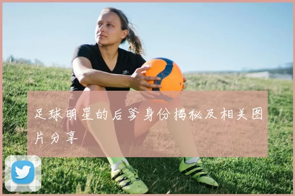 足球明星的后爹身份揭秘及相关图片分享