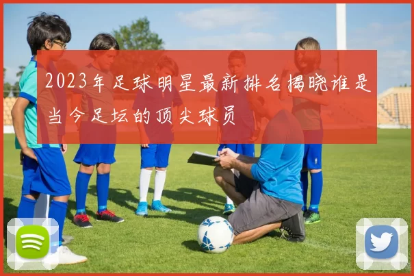 2023年足球明星最新排名揭晓谁是当今足坛的顶尖球员
