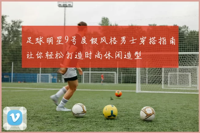 足球明星9号度假风格男士穿搭指南让你轻松打造时尚休闲造型