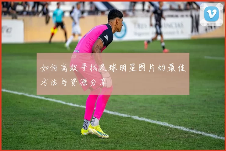 如何高效寻找足球明星图片的最佳方法与资源分享