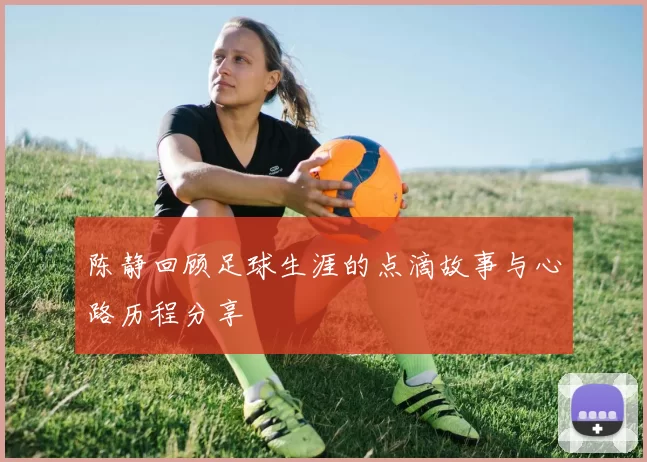 陈静回顾足球生涯的点滴故事与心路历程分享