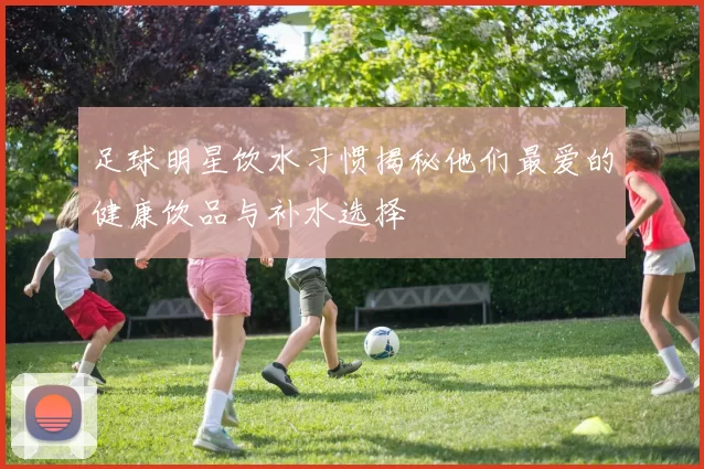 足球明星饮水习惯揭秘他们最爱的健康饮品与补水选择