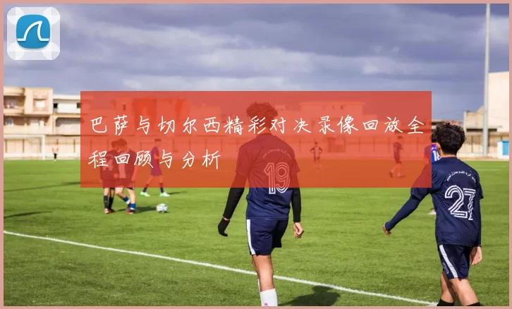 巴萨与切尔西精彩对决录像回放全程回顾与分析