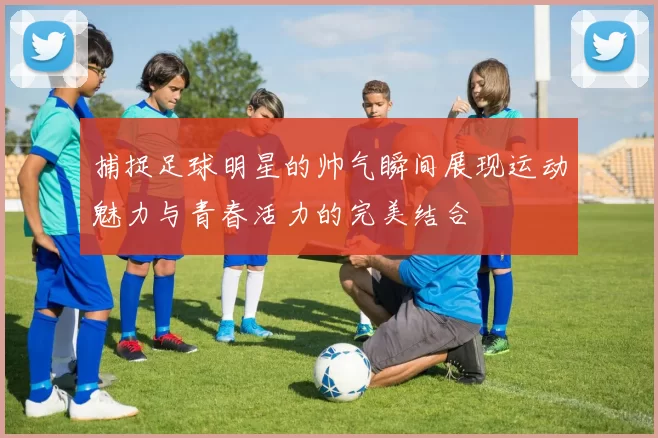 捕捉足球明星的帅气瞬间展现运动魅力与青春活力的完美结合