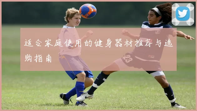 适合家庭使用的健身器材推荐与选购指南