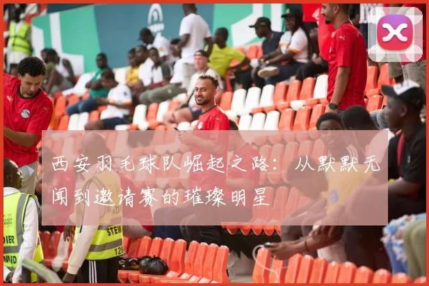 西安羽毛球队崛起之路：从默默无闻到邀请赛的璀璨明星