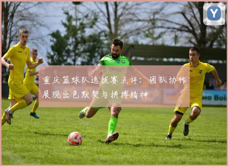重庆篮球队选拔赛点评：团队协作展现出色默契与拼搏精神