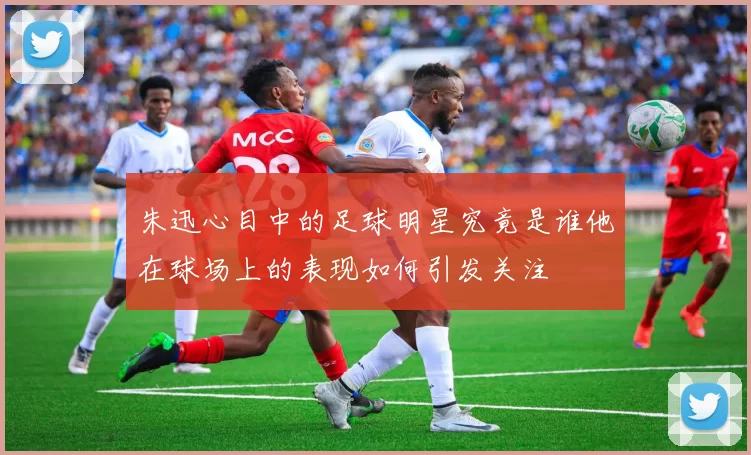 朱迅心目中的足球明星究竟是谁他在球场上的表现如何引发关注