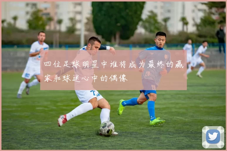四位足球明星中谁将成为最终的赢家和球迷心中的偶像