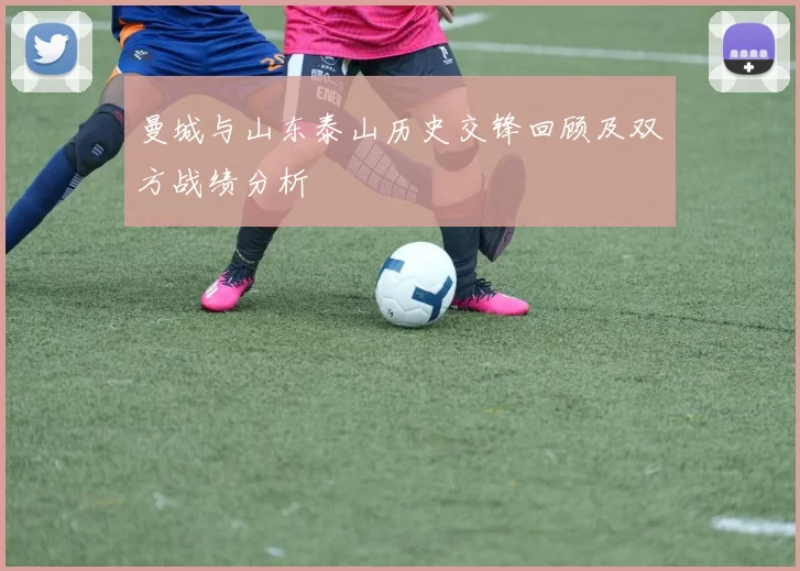 曼城与山东泰山历史交锋回顾及双方战绩分析