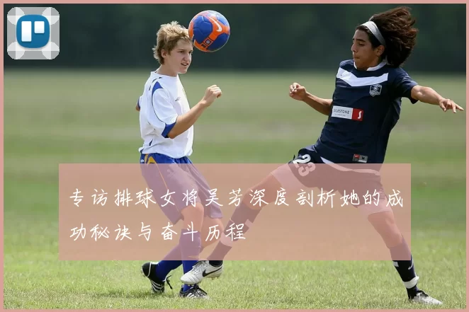 专访排球女将吴芳深度剖析她的成功秘诀与奋斗历程