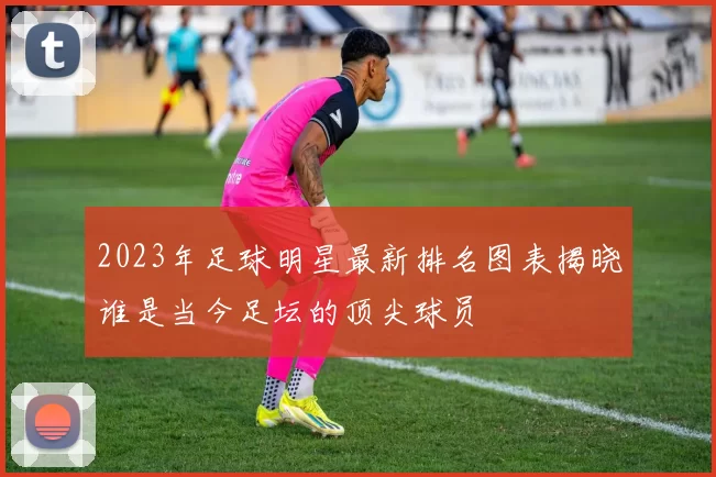 2023年足球明星最新排名图表揭晓谁是当今足坛的顶尖球员