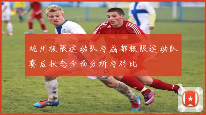 杭州极限运动队与成都极限运动队赛后状态全面分析与对比