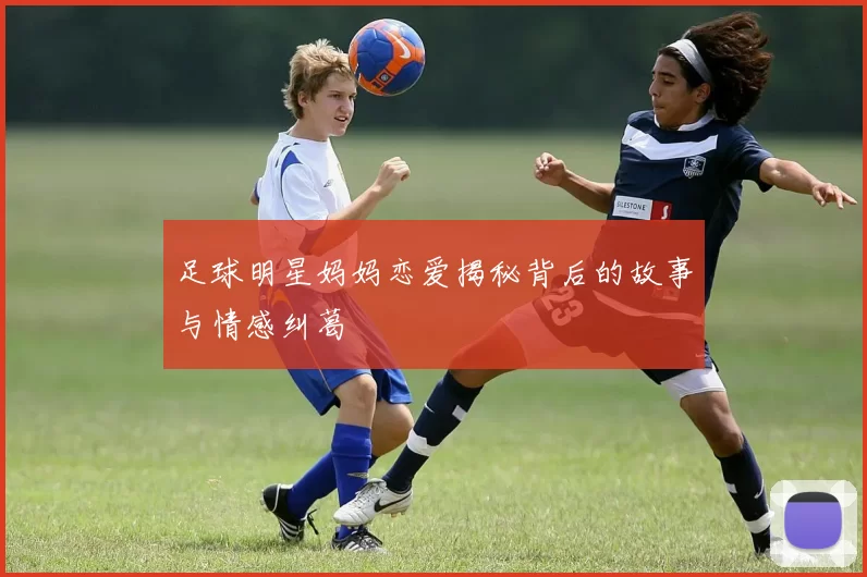 足球明星妈妈恋爱揭秘背后的故事与情感纠葛