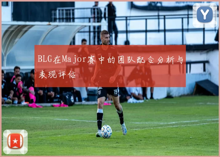 BLG在Major赛中的团队配合分析与表现评估