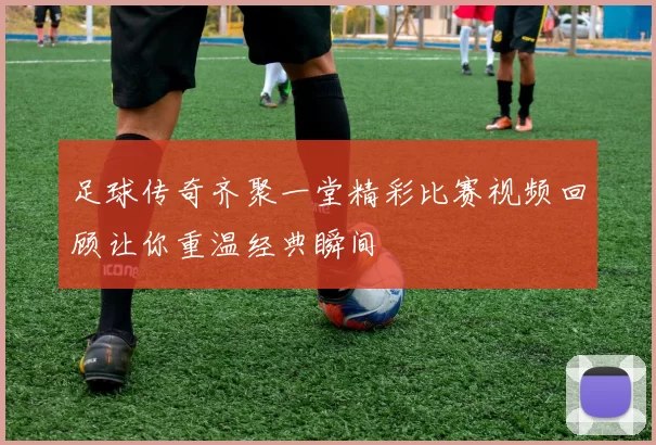 足球传奇齐聚一堂精彩比赛视频回顾让你重温经典瞬间