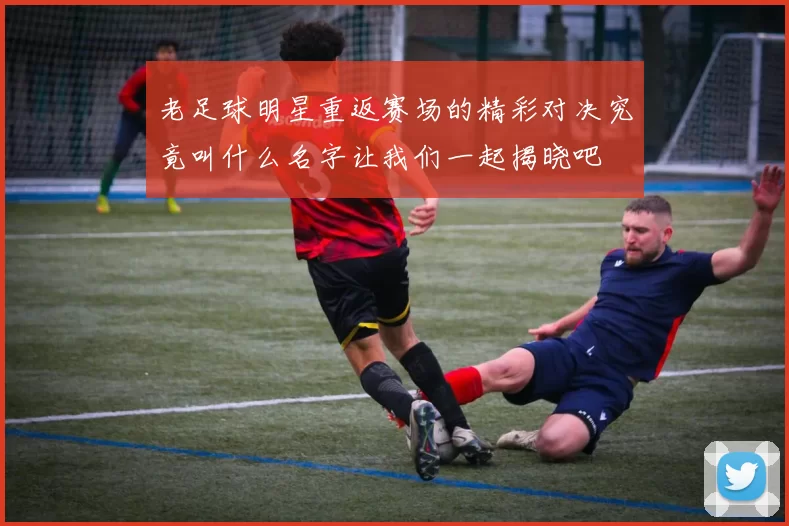 老足球明星重返赛场的精彩对决究竟叫什么名字让我们一起揭晓吧