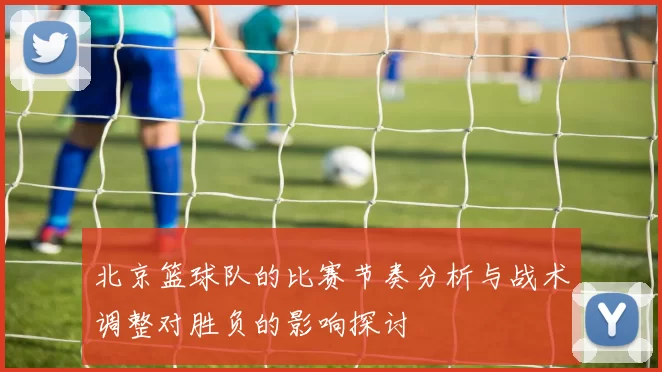 北京篮球队的比赛节奏分析与战术调整对胜负的影响探讨