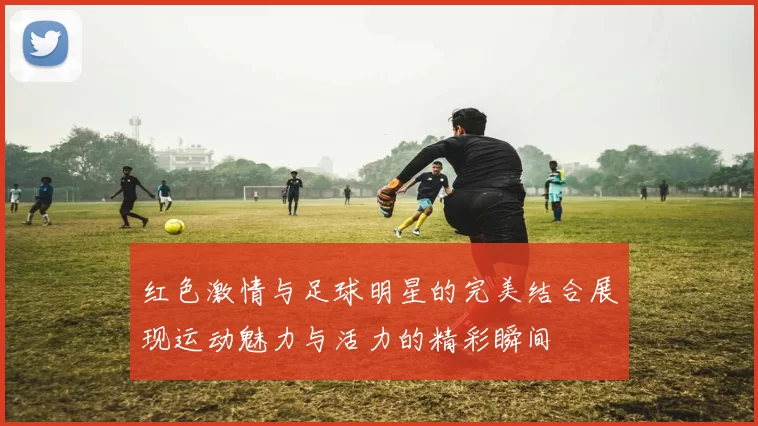 红色激情与足球明星的完美结合展现运动魅力与活力的精彩瞬间