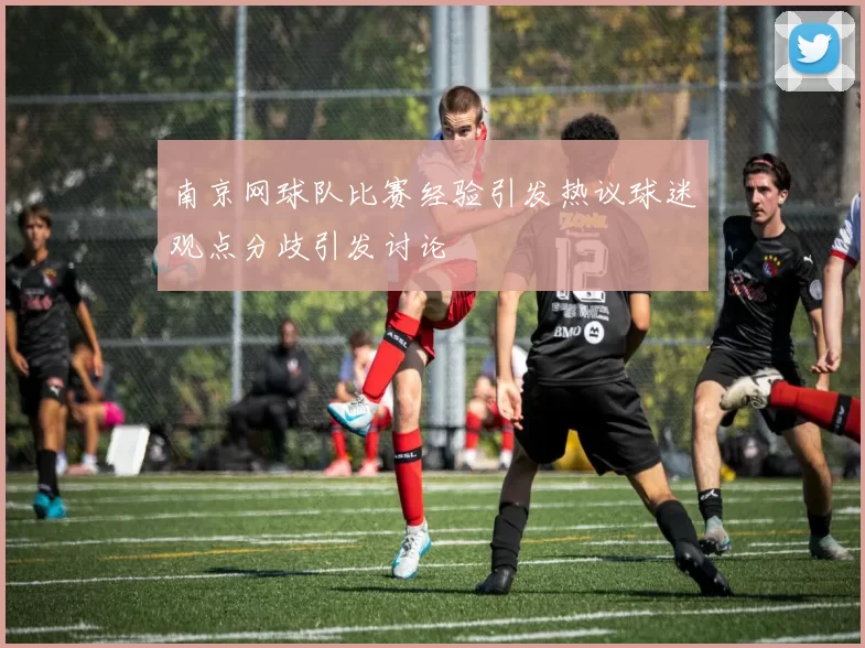 南京网球队比赛经验引发热议球迷观点分歧引发讨论