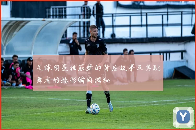 足球明星抽筋舞的背后故事及其跳舞者的精彩瞬间揭秘