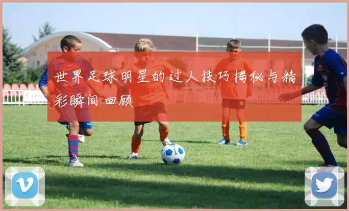 世界足球明星的过人技巧揭秘与精彩瞬间回顾