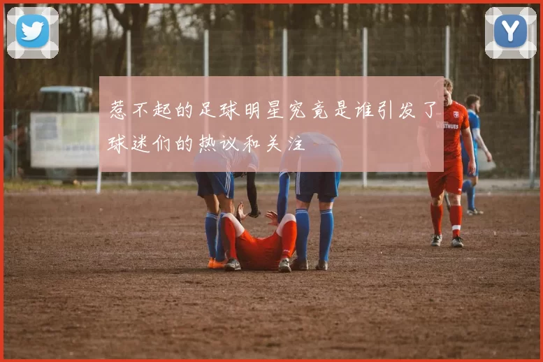 惹不起的足球明星究竟是谁引发了球迷们的热议和关注