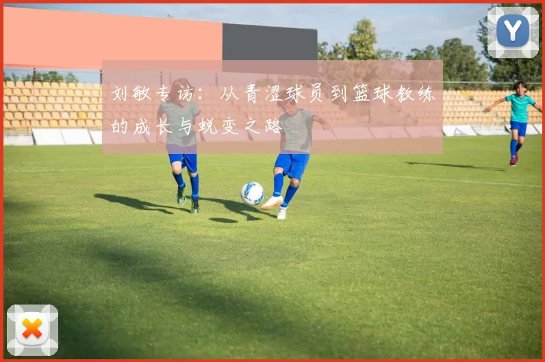 刘敏专访：从青涩球员到篮球教练的成长与蜕变之路