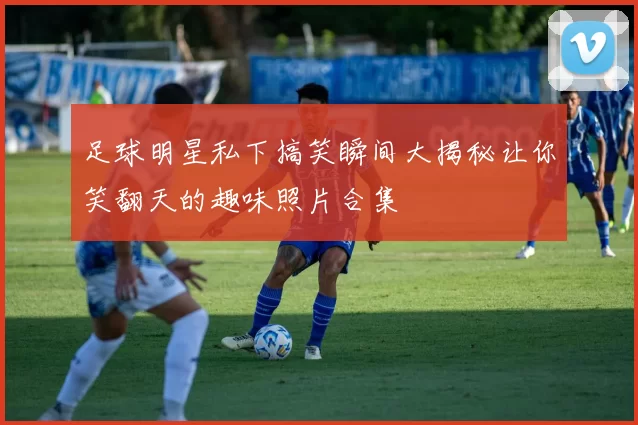 足球明星私下搞笑瞬间大揭秘让你笑翻天的趣味照片合集