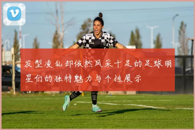 发型凌乱却依然风采十足的足球明星们的独特魅力与个性展示