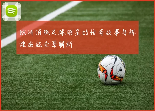 欧洲顶级足球明星的传奇故事与辉煌成就全景解析