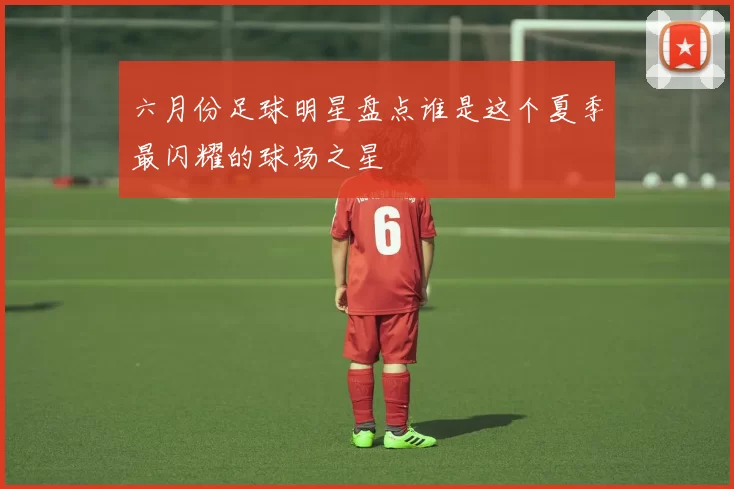 六月份足球明星盘点谁是这个夏季最闪耀的球场之星