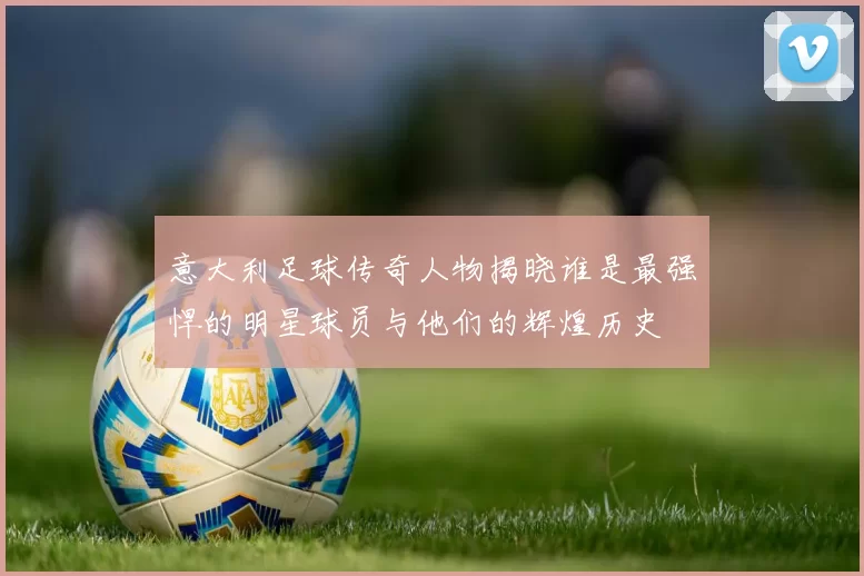 意大利足球传奇人物揭晓谁是最强悍的明星球员与他们的辉煌历史