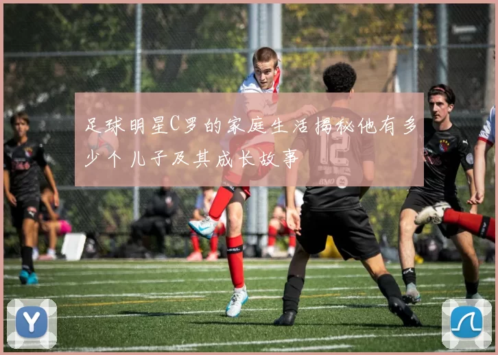 足球明星C罗的家庭生活揭秘他有多少个儿子及其成长故事