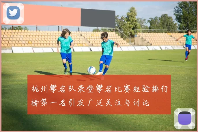 杭州攀岩队荣登攀岩比赛经验排行榜第一名引发广泛关注与讨论