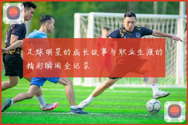 足球明星的成长故事与职业生涯的精彩瞬间全记录