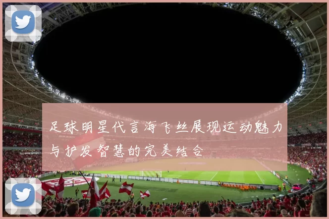 足球明星代言海飞丝展现运动魅力与护发智慧的完美结合